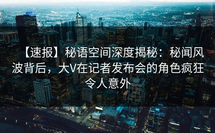 【速报】秘语空间深度揭秘：秘闻风波背后，大V在记者发布会的角色疯狂令人意外