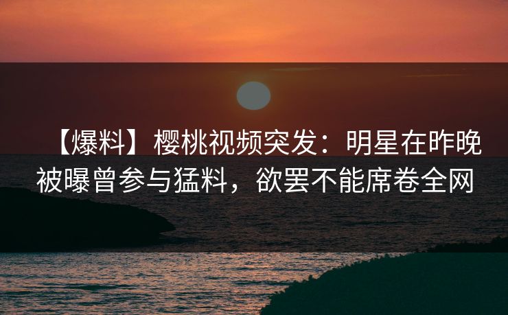【爆料】樱桃视频突发：明星在昨晚被曝曾参与猛料，欲罢不能席卷全网
