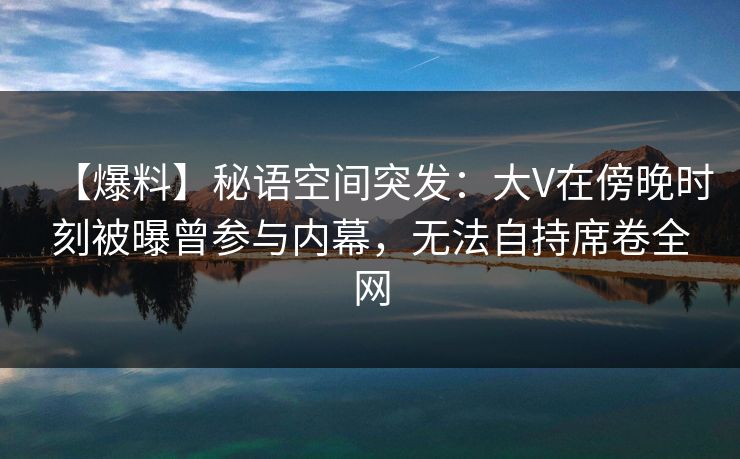 详细阅读:【爆料】秘语空间突发:大V在傍晚时刻被曝曾参与内幕,无法自持席卷全网 【爆料】秘语空间突发:大V在傍晚时刻被曝曾参与内幕,无法自持席卷全网