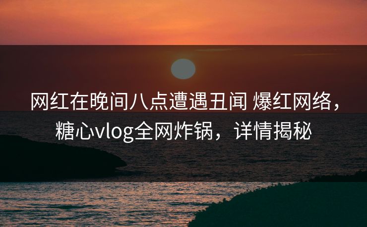 网红在晚间八点遭遇丑闻 爆红网络，糖心vlog全网炸锅，详情揭秘