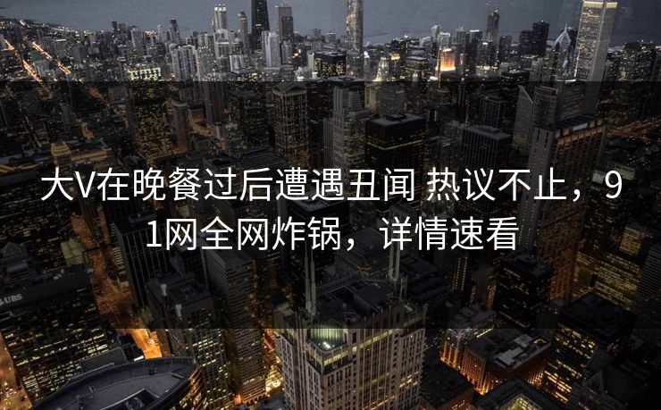 大V在晚餐过后遭遇丑闻 热议不止，91网全网炸锅，详情速看