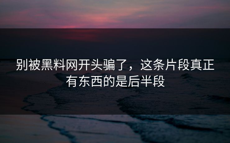 别被黑料网开头骗了，这条片段真正有东西的是后半段