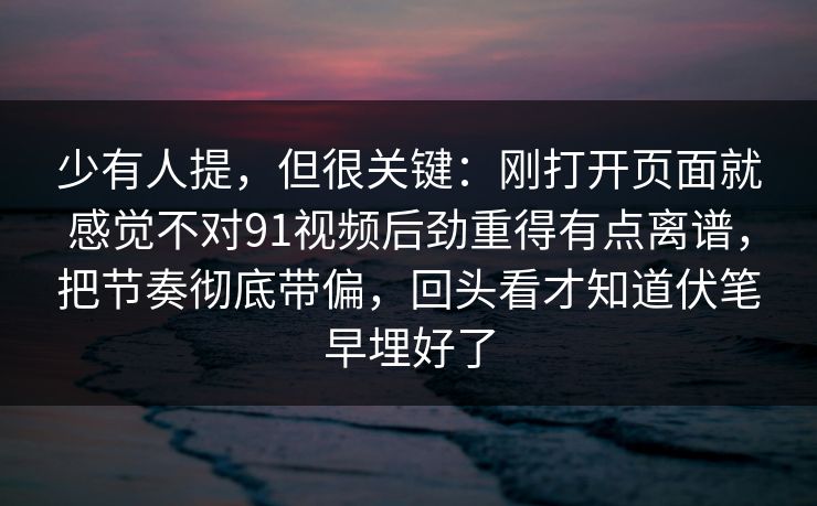 少有人提，但很关键：刚打开页面就感觉不对91视频后劲重得有点离谱，把节奏彻底带偏，回头看才知道伏笔早埋好了