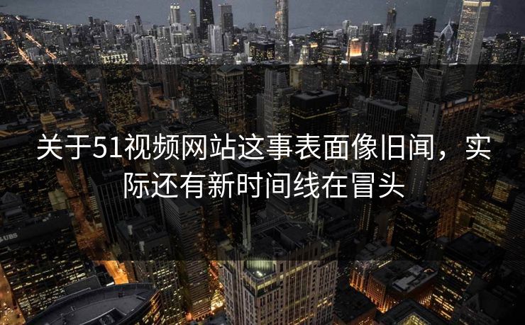 关于51视频网站这事表面像旧闻，实际还有新时间线在冒头