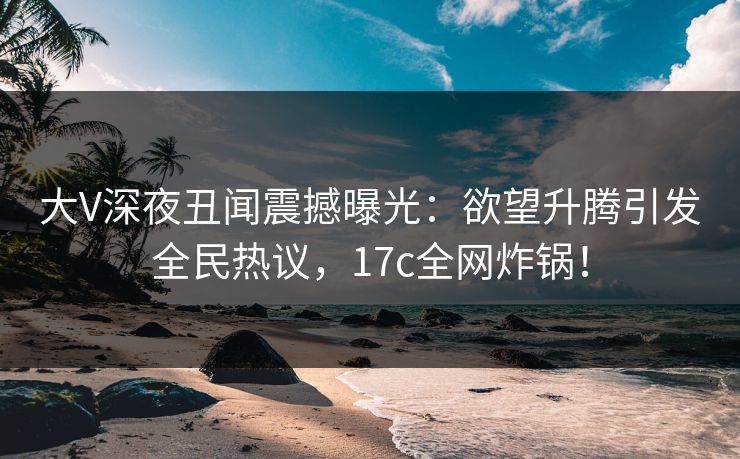 大V深夜丑闻震撼曝光：欲望升腾引发全民热议，17c全网炸锅！