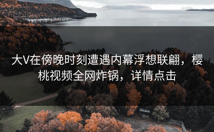 大V在傍晚时刻遭遇内幕浮想联翩，樱桃视频全网炸锅，详情点击