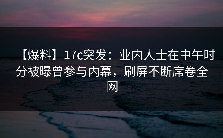 【爆料】17c突发：业内人士在中午时分被曝曾参与内幕，刷屏不断席卷全网