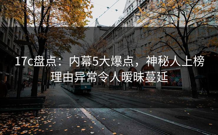 17c盘点：内幕5大爆点，神秘人上榜理由异常令人暧昧蔓延
