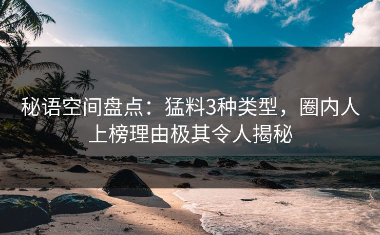 秘语空间盘点：猛料3种类型，圈内人上榜理由极其令人揭秘