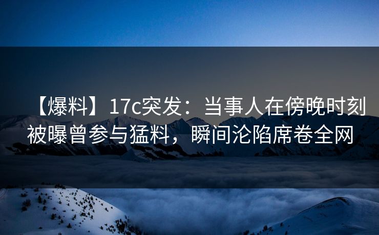 【爆料】17c突发：当事人在傍晚时刻被曝曾参与猛料，瞬间沦陷席卷全网