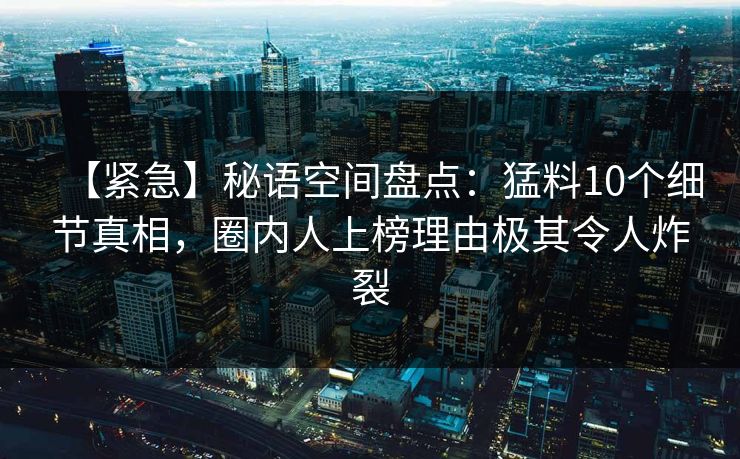 【紧急】秘语空间盘点：猛料10个细节真相，圈内人上榜理由极其令人炸裂