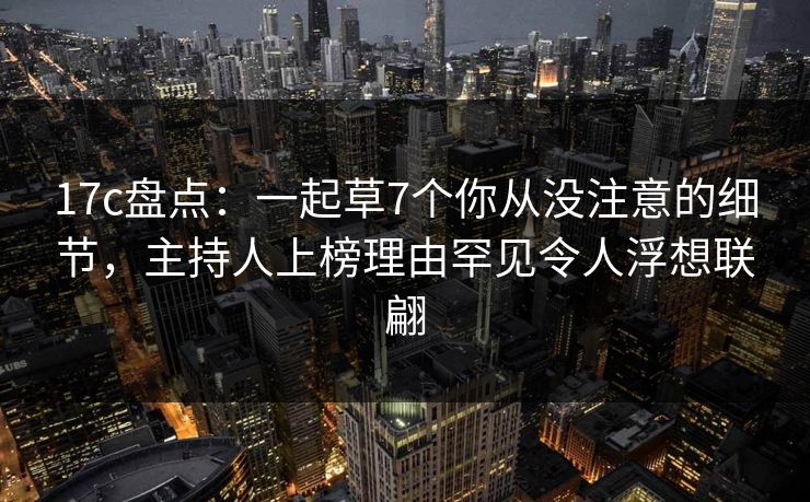 17c盘点：一起草7个你从没注意的细节，主持人上榜理由罕见令人浮想联翩