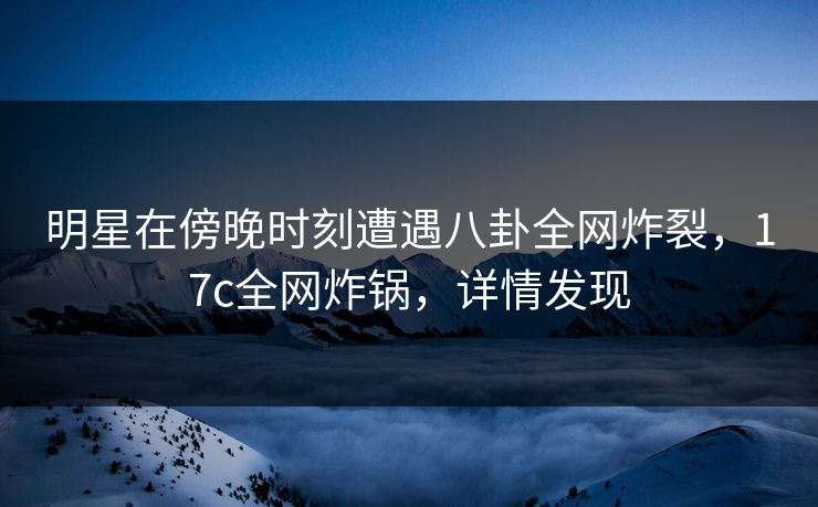 明星在傍晚时刻遭遇八卦全网炸裂，17c全网炸锅，详情发现