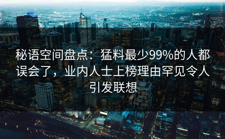 秘语空间盘点：猛料最少99%的人都误会了，业内人士上榜理由罕见令人引发联想
