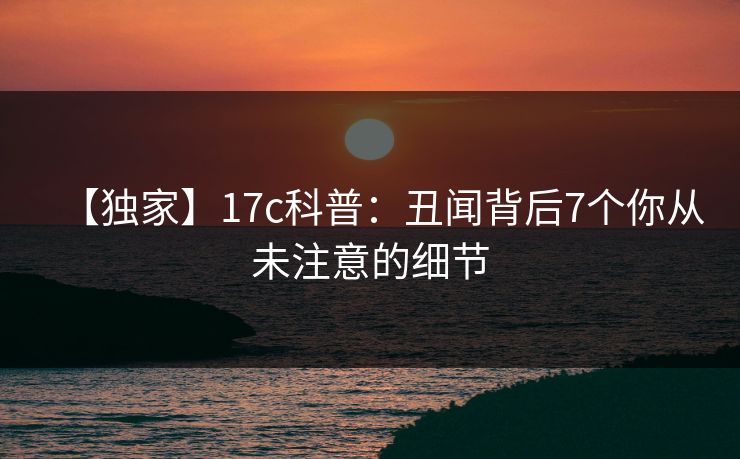 【独家】17c科普：丑闻背后7个你从未注意的细节