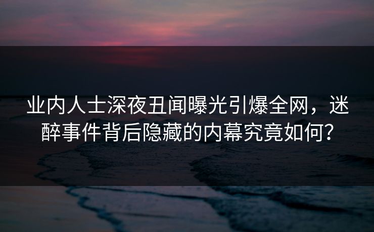 业内人士深夜丑闻曝光引爆全网，迷醉事件背后隐藏的内幕究竟如何？
