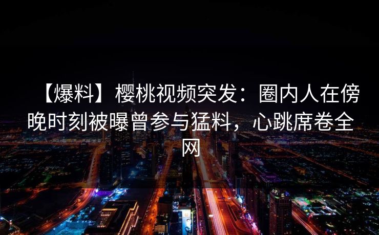 【爆料】樱桃视频突发：圈内人在傍晚时刻被曝曾参与猛料，心跳席卷全网