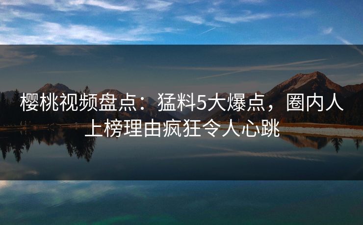 樱桃视频盘点：猛料5大爆点，圈内人上榜理由疯狂令人心跳