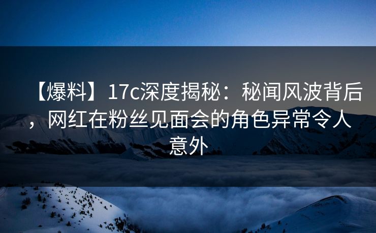【爆料】17c深度揭秘：秘闻风波背后，网红在粉丝见面会的角色异常令人意外