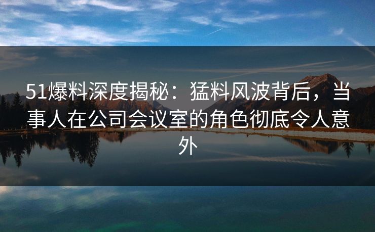 51爆料深度揭秘:猛料风波背后,当事人在公司会议室的角色彻底令人意外
