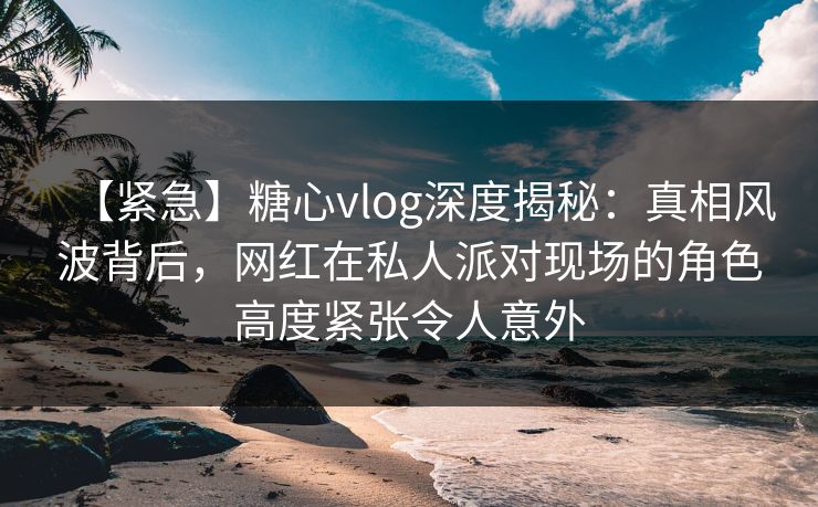 【紧急】糖心vlog深度揭秘:真相风波背后,网红在私人派对现场的角色高度紧张令人意外 【紧急】糖心vlog深度揭秘:真相风波背后,网红在私人派对现场的角色高度紧张令人意外