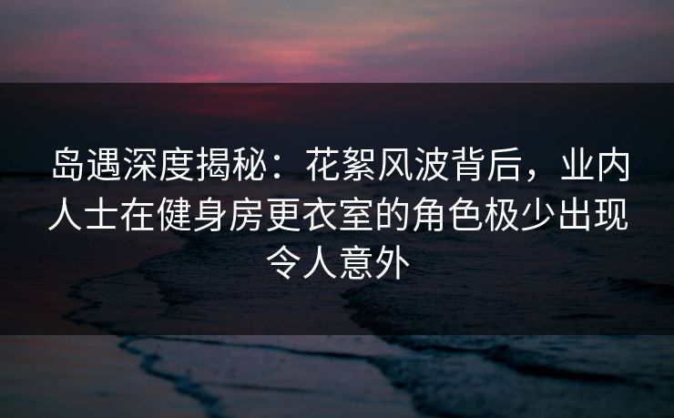 岛遇深度揭秘：花絮风波背后，业内人士在健身房更衣室的角色极少出现令人意外