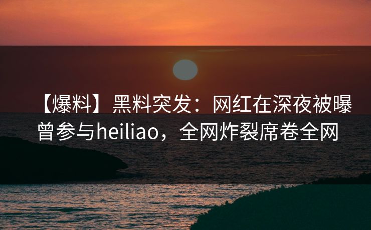 【爆料】黑料突发：网红在深夜被曝曾参与heiliao，全网炸裂席卷全网