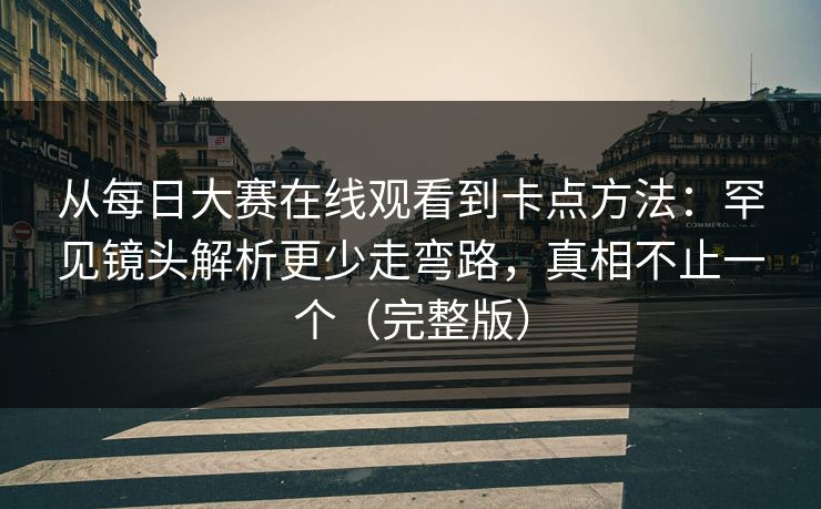 从每日大赛在线观看到卡点方法:罕见镜头解析更少走弯路,真相不止一个(完整版) 从每日大赛在线观看到卡点方法:罕见镜头解析更少走弯路,真相不止一个(完整版)