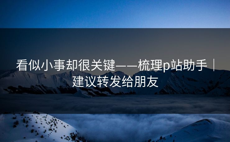看似小事却很关键——梳理p站助手｜建议转发给朋友