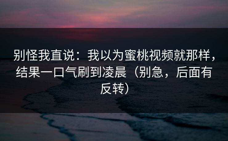 别怪我直说：我以为蜜桃视频就那样，结果一口气刷到凌晨（别急，后面有反转）